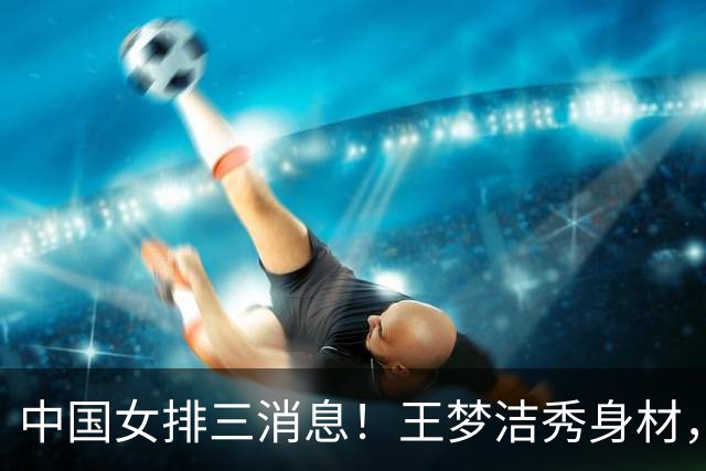 中国女排三消息！王梦洁秀身材，吴梦洁跨界合照，杨涵玉大爆发