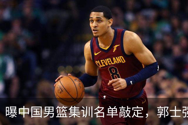 曝中国男篮集训名单敲定，郭士强为世界杯拼一把，猜猜12人都有谁