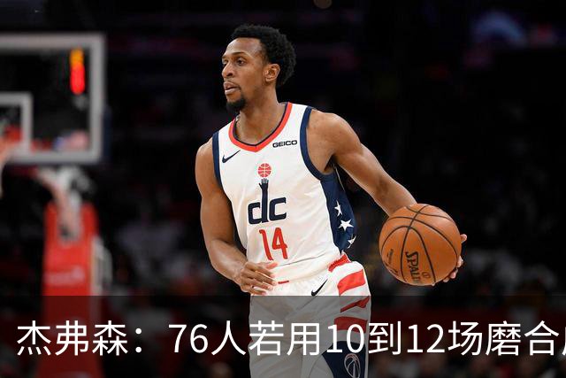 杰弗森：76人若用10到12场磨合成型，健康进季后赛极难被淘汰