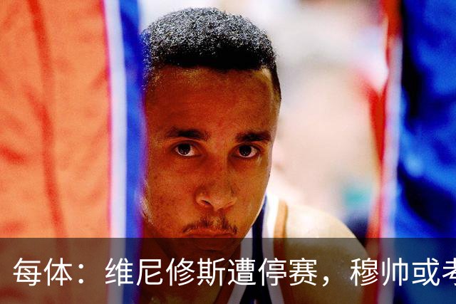 每体：维尼修斯遭停赛，穆帅或考虑弃用
