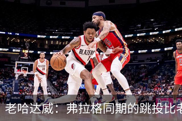 老哈达威：弗拉格同期的跳投比老詹更好 幼詹当年还在摸索投篮