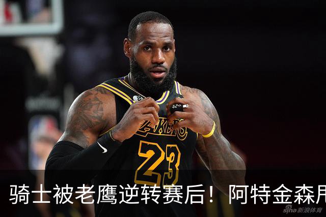 骑士被老鹰逆转赛后！阿特金森甩锅，反而表扬新援，拼图已变死穴